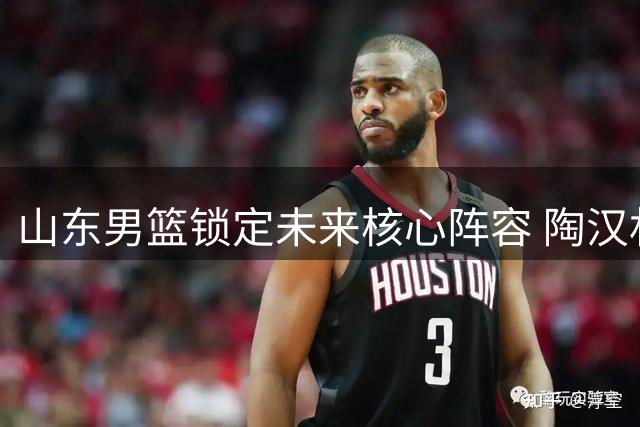 山东男篮锁定未来核心阵容 陶汉林领衔三将续约再战CBA