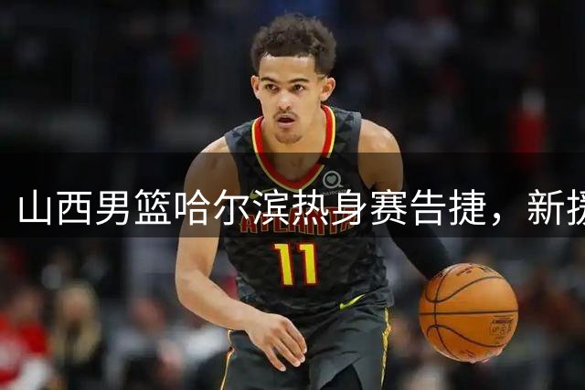 山西男篮哈尔滨热身赛告捷，新援赵嘉仁崭露头角