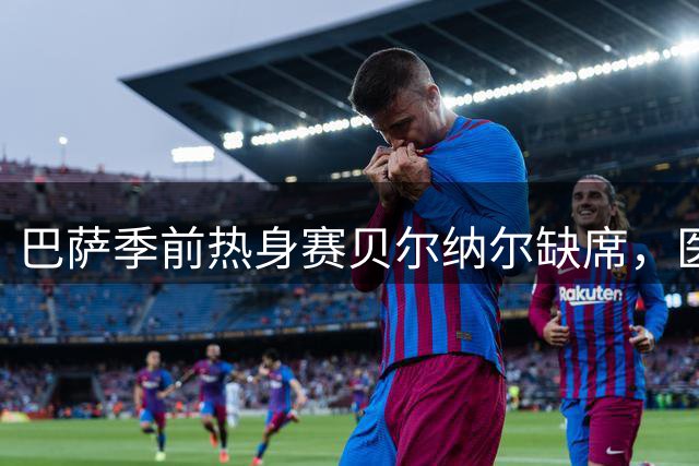 巴萨季前热身赛贝尔纳尔缺席，医疗团队确认仅为轻度肌肉疲劳
