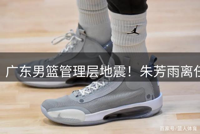 广东男篮管理层地震！朱芳雨离任恐引发徐昕转会连锁反应