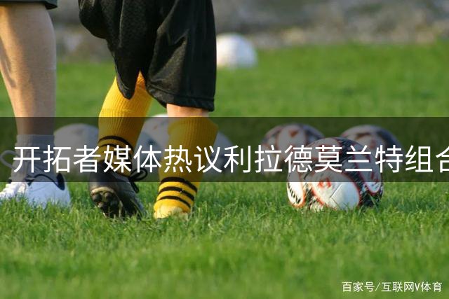 开拓者媒体热议利拉德莫兰特组合前景