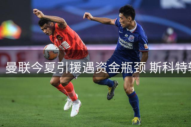 曼联今夏引援遇资金瓶颈 斯科特转会需先卖人筹款