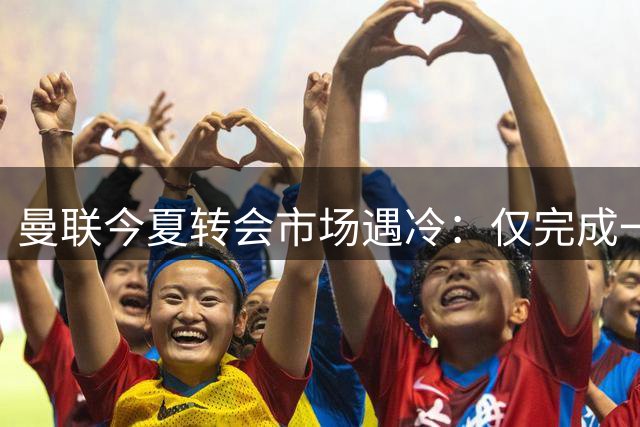 曼联今夏转会市场遇冷：仅完成一笔象征性交易 拉什福德高薪成烫手山芋