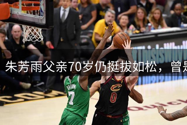朱芳雨父亲70岁仍挺拔如松，曾是篮球名将培养出8冠王儿子