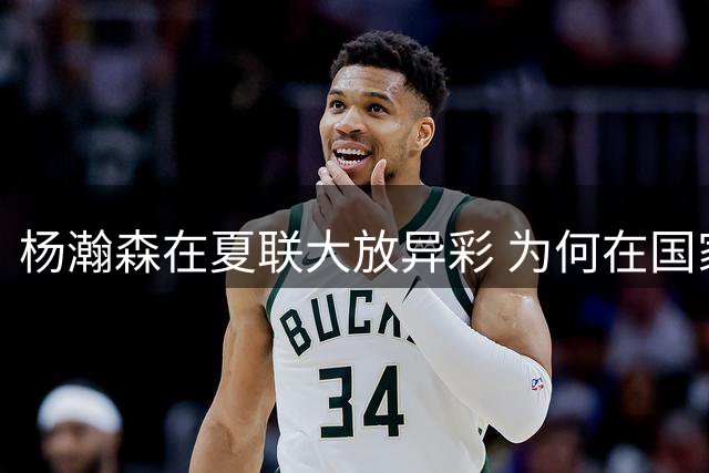 杨瀚森在夏联大放异彩 为何在国家队判若两人 到底有何玄机