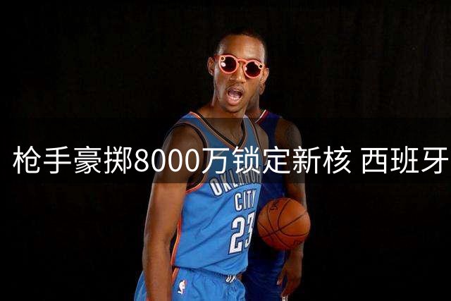 枪手豪掷8000万锁定新核 西班牙世界杯功臣恐遭清洗