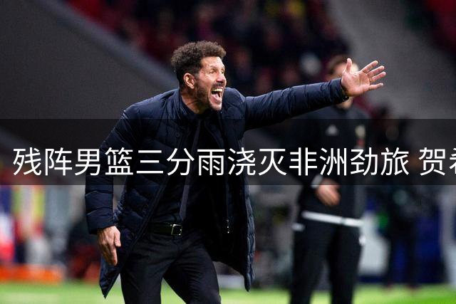 残阵男篮三分雨浇灭非洲劲旅 贺希宁17分领衔五人上双击溃喀麦隆