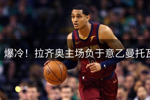 爆冷！拉齐奥主场负于意乙曼托瓦 意大利杯惨遭淘汰