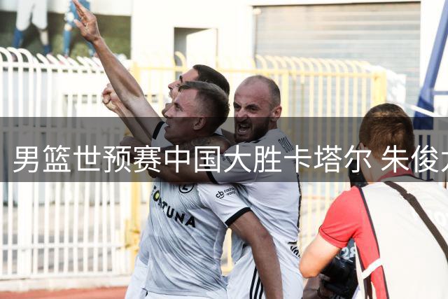 男篮世预赛中国大胜卡塔尔 朱俊龙贡献全面防守表现