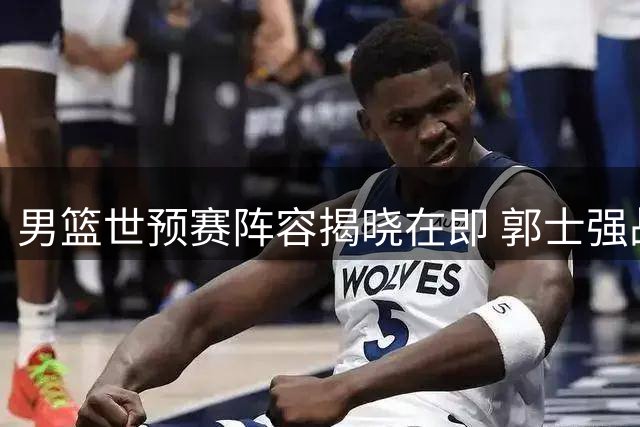 男篮世预赛阵容揭晓在即 郭士强战术革新引关注