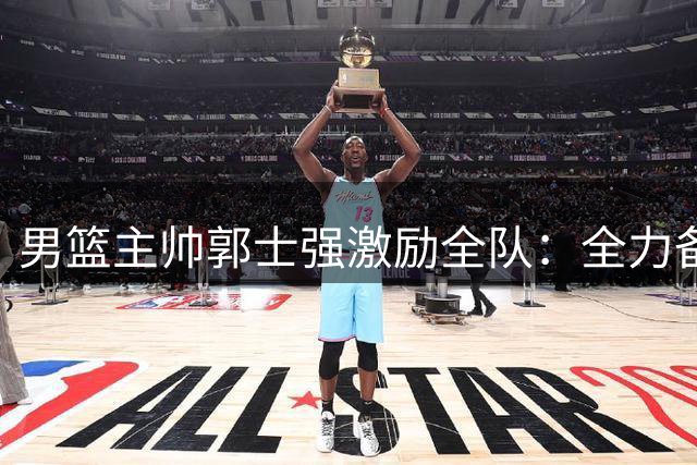 男篮主帅郭士强激励全队：全力备战世预赛 剑指洛杉矶奥运