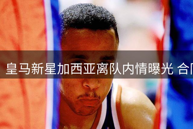 皇马新星加西亚离队内情曝光 合同暗藏重返伯纳乌玄机
