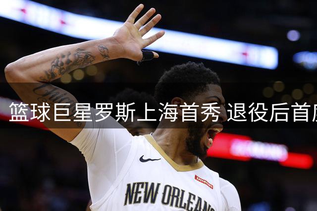 篮球巨星罗斯上海首秀 退役后首度公开亮相