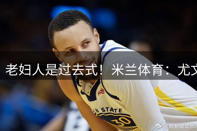 老妇人是过去式！米兰体育：尤文图斯全面启动“00后引援计划”！