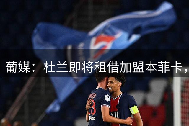 葡媒：杜兰即将租借加盟本菲卡，预计未来几天抵达里斯本