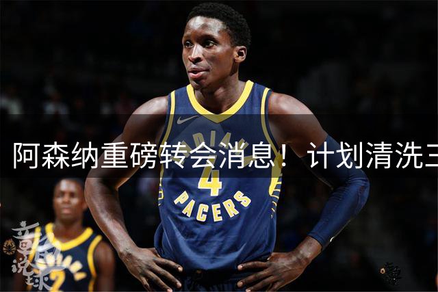 阿森纳重磅转会消息！计划清洗三员大将，回笼1.6亿欧元，皇马送上一份几乎无法拒绝的报价