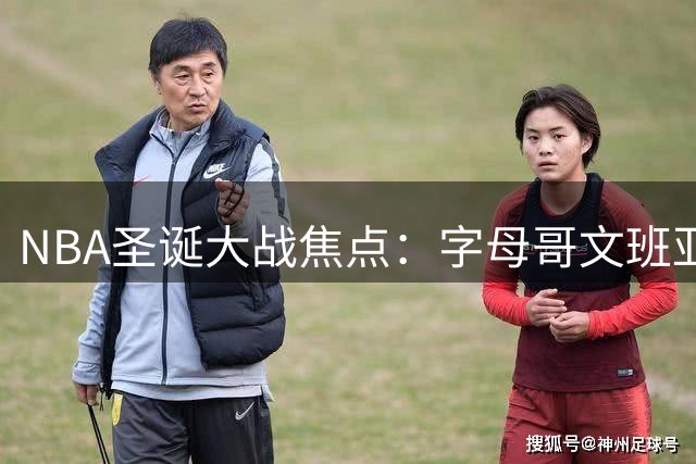 NBA圣诞大战焦点：字母哥文班亚马巅峰对决引期待